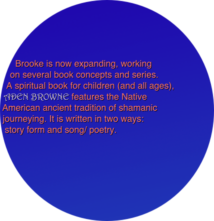 




Brooke is now expanding, working 
on several book concepts and series. 
A spiritual book for children (and all ages), 
ADEN BROWNE features the Native 
American ancient tradition of shamanic 
journeying. It is written in two ways: 
story form and song/ poetry. 
