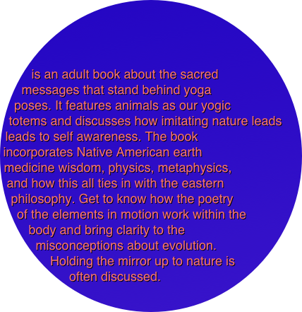 



is an adult book about the sacred messages that stand behind yoga 
poses. It features animals as our yogic 
totems and discusses how imitating nature leads leads to self awareness. The book 
incorporates Native American earth 
medicine wisdom, physics, metaphysics, 
and how this all ties in with the eastern 
philosophy. Get to know how the poetry 
of the elements in motion work within the
 body and bring clarity to the 
misconceptions about evolution. 
Holding the mirror up to nature is often discussed.