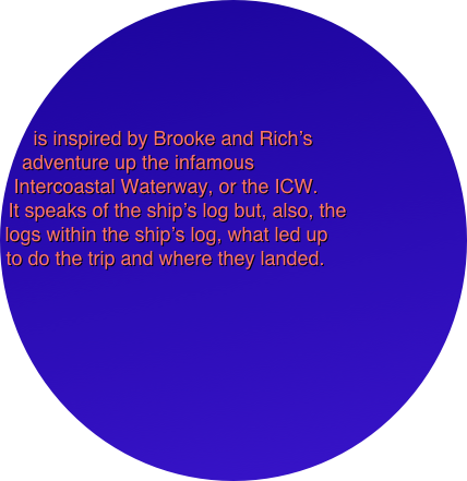




is inspired by Brooke and Rich’s 
adventure up the infamous
Intercoastal Waterway, or the ICW. 
It speaks of the ship’s log but, also, the 
logs within the ship’s log, what led up 
to do the trip and where they landed. 