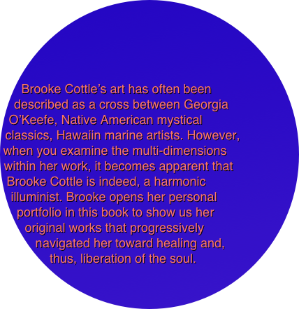 




Brooke Cottle’s art has often been 
described as a cross between Georgia 
O’Keefe, Native American mystical
classics, Hawaiin marine artists. However,
when you examine the multi-dimensions 
within her work, it becomes apparent that 
Brooke Cottle is indeed, a harmonic 
illuminist. Brooke opens her personal 
portfolio in this book to show us her 
original works that progressively 
navigated her toward healing and, 
thus, liberation of the soul. 