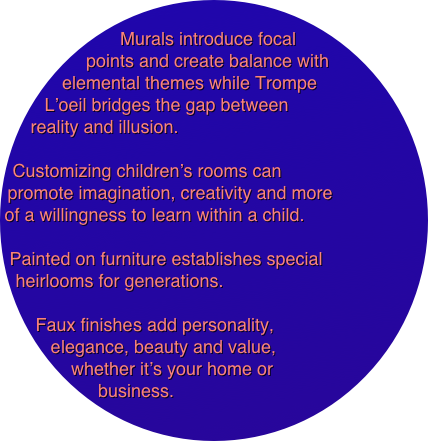 
Murals introduce focal points and create balance with elemental themes while Trompe 
L’oeil bridges the gap between 
reality and illusion. 

Customizing children’s rooms can 
promote imagination, creativity and more 
of a willingness to learn within a child. 

Painted on furniture establishes special 
heirlooms for generations.

Faux finishes add personality, 
elegance, beauty and value, 
whether it’s your home or 
business.