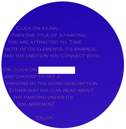 


Click on a link, 
then the title of a painting 
you are attracted to. Take 
note of its elements, its animals, 
and the emotion you connect with. 

Or, click on index by title 
and choose to see a
painting by the word description. 
Either way you can read about 
the painting under its 
enlargement.

Enjoy.

