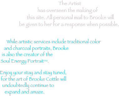 
The Artist has overseen the making of this site. All personal mail to Brooke will be given to her for a response when possible.


While artistic services include traditional color 
and charcoal portraits, Brooke 
is also the creator of the 
Soul Energy Portrait™. 

Enjoy your stay and stay tuned, 
for the art of Brooke Cottle will 
undoubtedly continue to 
expand and amaze. 